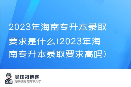 2023年海南专升本录取要求是什么(2023年海南专升本录取要求高吗)