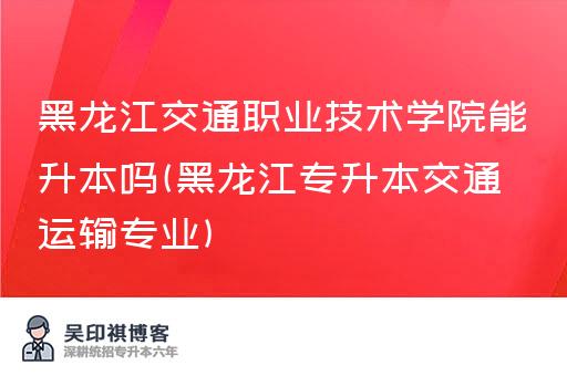 黑龙江交通职业技术学院能升本吗(黑龙江专升本交通运输专业)