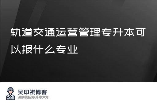 轨道交通运营管理专升本可以报什么专业