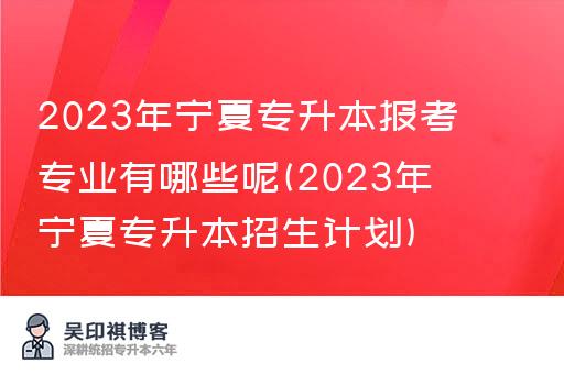 2023年宁夏专升本报考专业有哪些呢(2023年宁夏专升本招生计划)