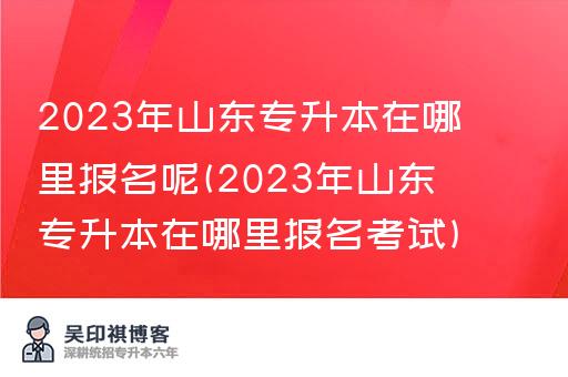 2023年山东专升本在哪里报名呢(2023年山东专升本在哪里报名考试)