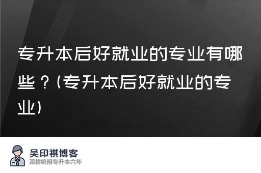 专升本后好就业的专业有哪些？(专升本后好就业的专业)