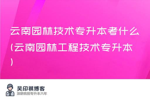 云南园林技术专升本考什么(云南园林工程技术专升本)