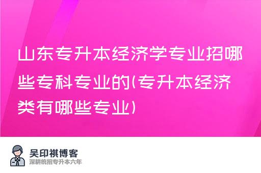 山东专升本经济学专业招哪些专科专业的(专升本经济类有哪些专业)