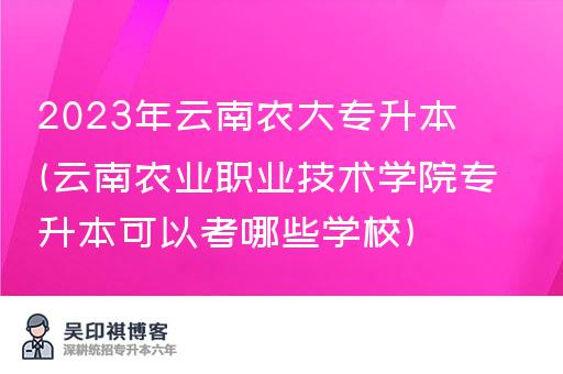 2023年云南农大专升本(云南农业职业技术学院专升本可以考哪些学校)